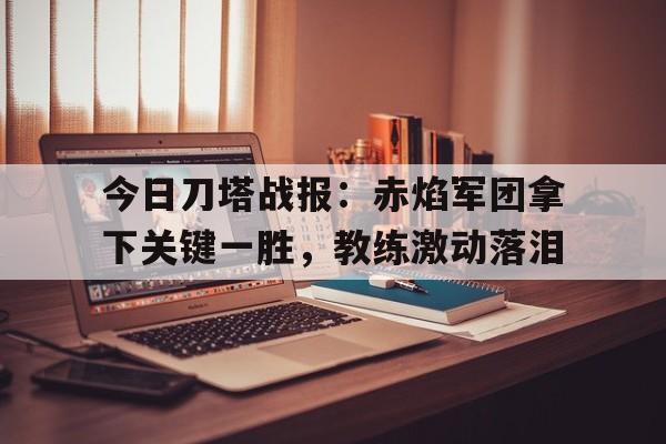 今日刀塔战报：赤焰军团拿下关键一胜，教练激动落泪